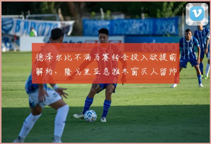 德泽尔比不满马赛转会投入欲提前解约，隆戈里亚急推冬窗买人留帅计划