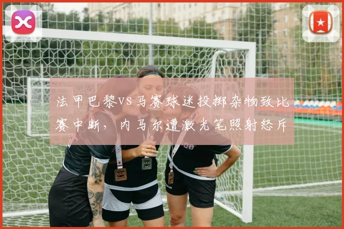 法甲巴黎vs马赛球迷投掷杂物致比赛中断，内马尔遭激光笔照射怒斥安保