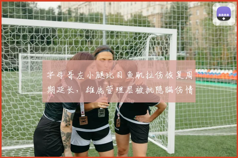 字母哥左小腿比目鱼肌拉伤恢复周期延长，雄鹿管理层被批隐瞒伤情