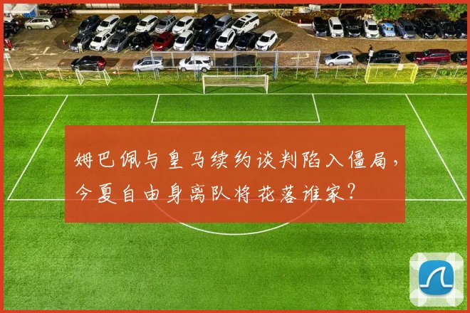 姆巴佩与皇马续约谈判陷入僵局，今夏自由身离队将花落谁家？
