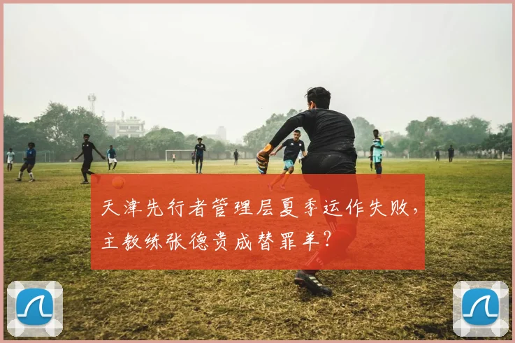 天津先行者管理层夏季运作失败，主教练张德贵成替罪羊？